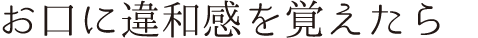 お口に違和感を覚えたら